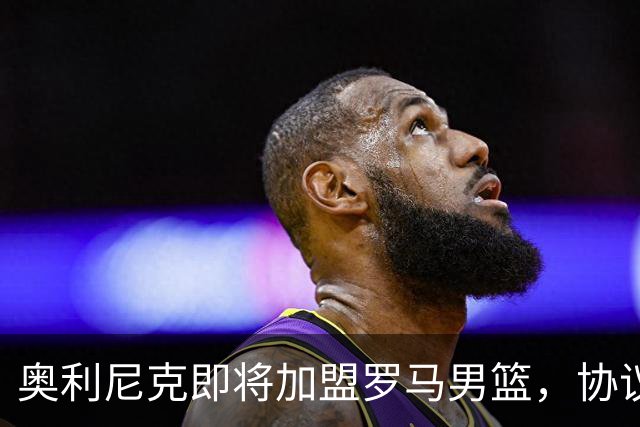 奥利尼克即将加盟罗马男篮，协议已基本达成